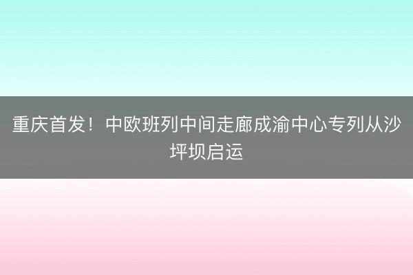 重庆首发！中欧班列中间走廊成渝中心专列从沙坪坝启运