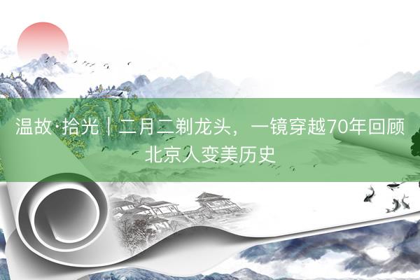 温故·拾光｜二月二剃龙头，一镜穿越70年回顾北京人变美历史