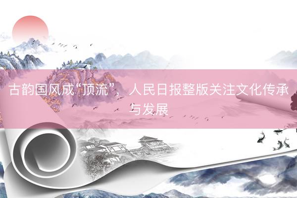 古韵国风成“顶流”，人民日报整版关注文化传承与发展