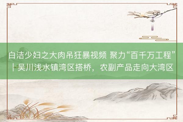 白洁少妇之大肉吊狂暴视频 聚力“百千万工程”｜吴川浅水镇湾区搭桥，农副产品走向大湾区