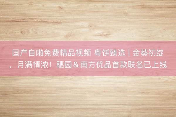 国产自啪免费精品视频 粤饼臻选 | 金葵初绽，月满情浓！穗园＆南方优品首款联名已上线