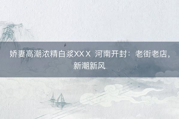 娇妻高潮浓精白浆XXⅩ 河南开封：老街老店，新潮新风