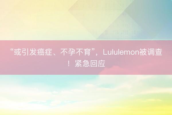 “或引发癌症、不孕不育”，Lululemon被调查！紧急回应