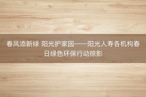 春风添新绿 阳光护家园——阳光人寿各机构春日绿色环保行动掠影