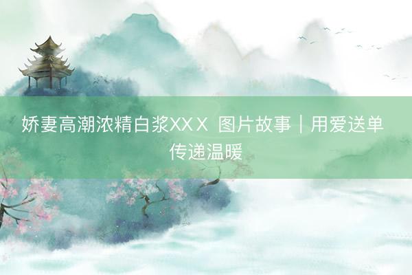 娇妻高潮浓精白浆XXⅩ 图片故事｜用爱送单 传递温暖