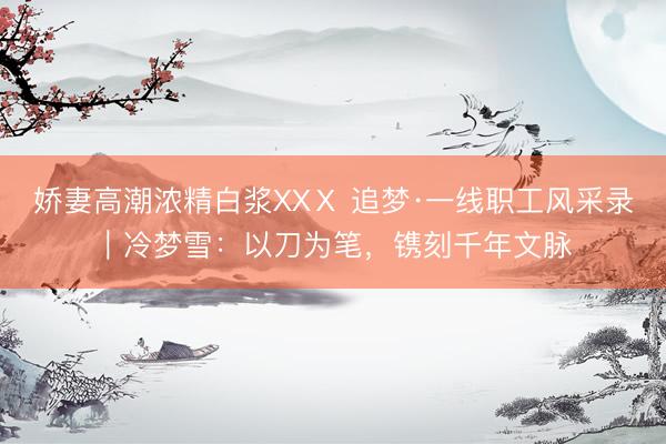 娇妻高潮浓精白浆XXⅩ 追梦·一线职工风采录｜冷梦雪：以刀为笔，镌刻千年文脉