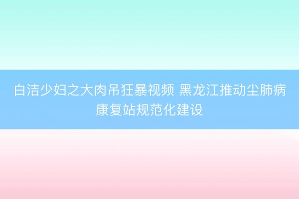 白洁少妇之大肉吊狂暴视频 黑龙江推动尘肺病康复站规范化建设