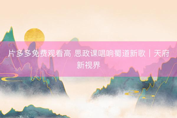 片多多免费观看高 思政课唱响蜀道新歌｜天府新视界