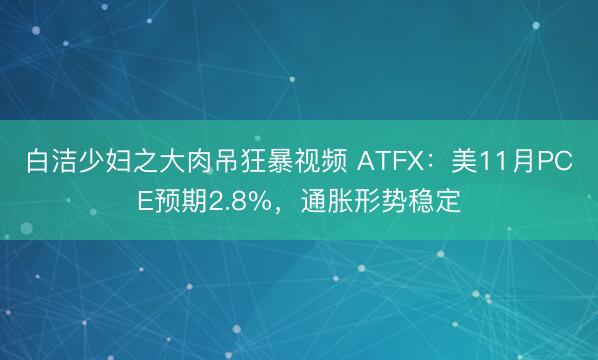 白洁少妇之大肉吊狂暴视频 ATFX：美11月PCE预期2.8%，通胀形势稳定