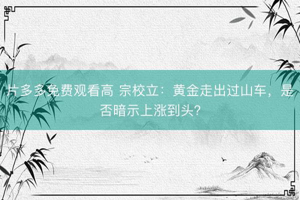 片多多免费观看高 宗校立：黄金走出过山车，是否暗示上涨到头？