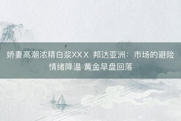 娇妻高潮浓精白浆XXⅩ 邦达亚洲：市场的避险情绪降温 黄金早盘回落