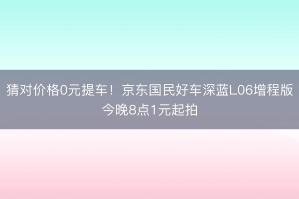 猜对价格0元提车！京东国民好车深蓝L06增程版今晚8点1元起拍