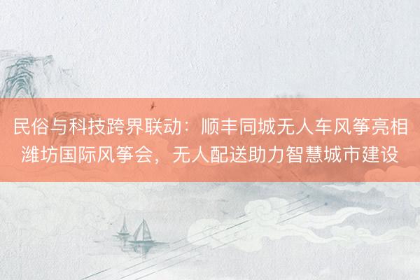 民俗与科技跨界联动：顺丰同城无人车风筝亮相潍坊国际风筝会，无人配送助力智慧城市建设