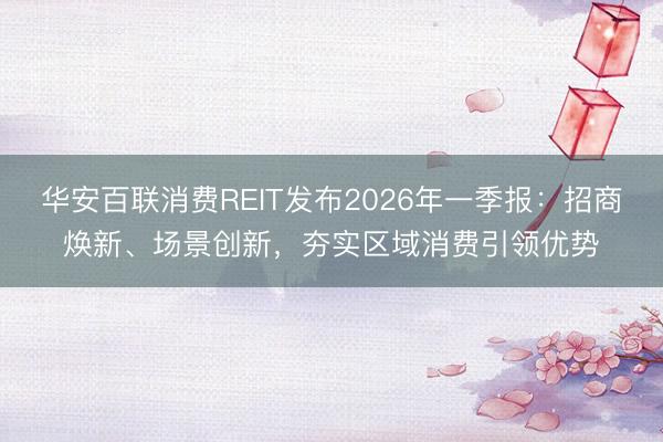 华安百联消费REIT发布2026年一季报：招商焕新、场景创新，夯实区域消费引领优势