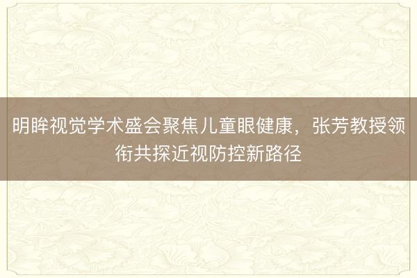 明眸视觉学术盛会聚焦儿童眼健康，张芳教授领衔共探近视防控新路径