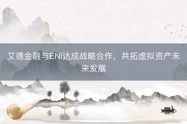 艾德金融与ENI达成战略合作，共拓虚拟资产未来发展