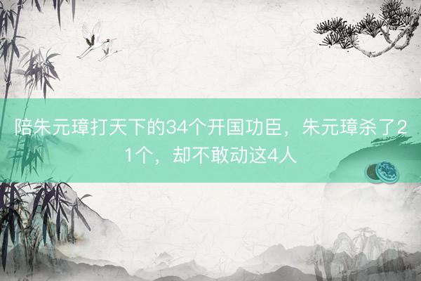 陪朱元璋打天下的34个开国功臣，朱元璋杀了21个，却不敢动这4人