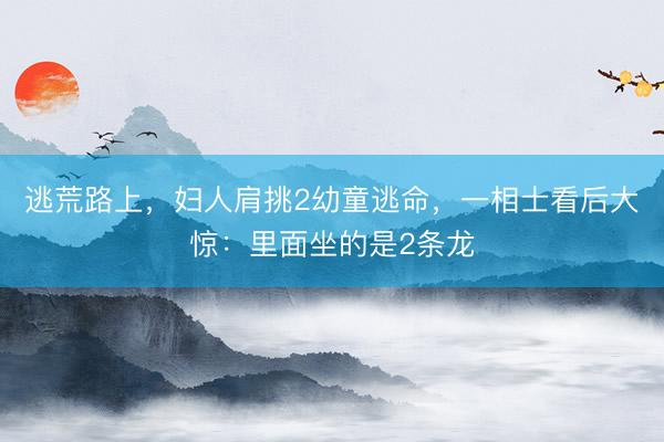 逃荒路上，妇人肩挑2幼童逃命，一相士看后大惊：里面坐的是2条龙
