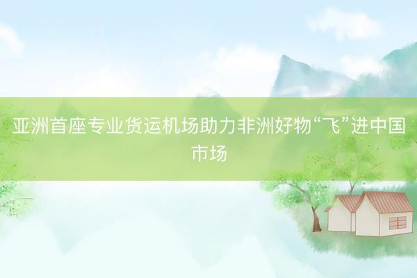 亚洲首座专业货运机场助力非洲好物“飞”进中国市场
