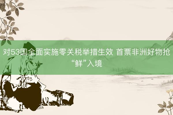 对53国全面实施零关税举措生效 首票非洲好物抢“鲜”入境