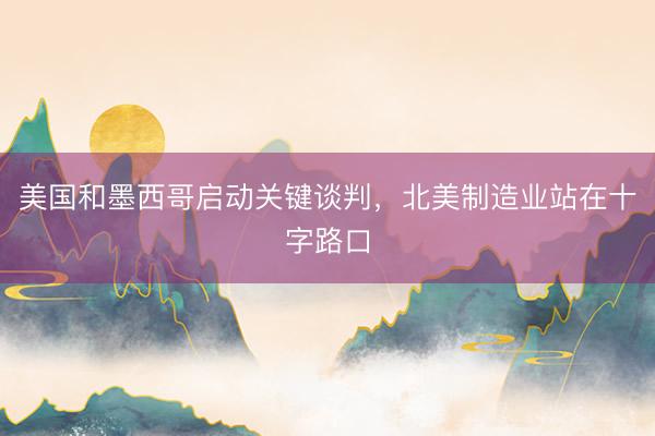 美国和墨西哥启动关键谈判，北美制造业站在十字路口