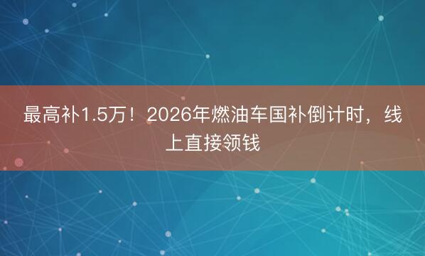 最高补1.5万！2026年燃油车国补倒计时，线上直接领钱