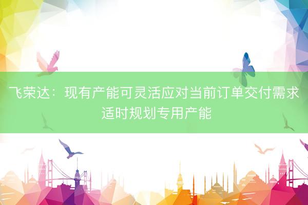 飞荣达：现有产能可灵活应对当前订单交付需求 适时规划专用产能