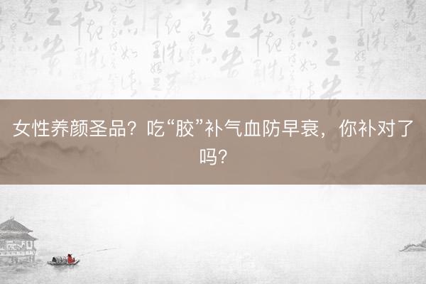 女性养颜圣品？吃“胶”补气血防早衰，你补对了吗？