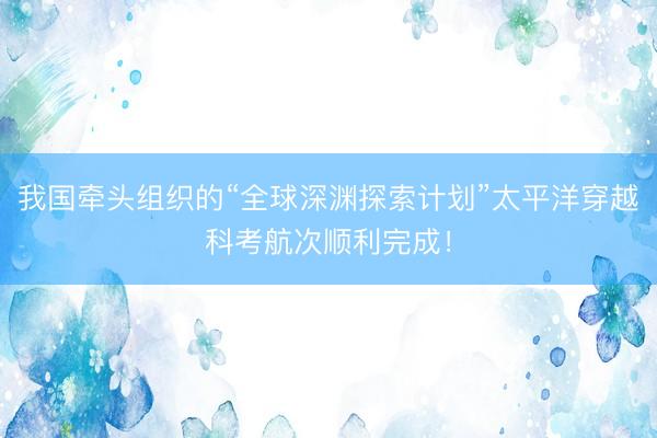 我国牵头组织的“全球深渊探索计划”太平洋穿越科考航次顺利完成！