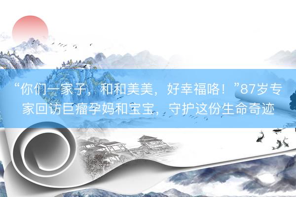 “你们一家子，和和美美，好幸福咯！”87岁专家回访巨瘤孕妈和宝宝，守护这份生命奇迹