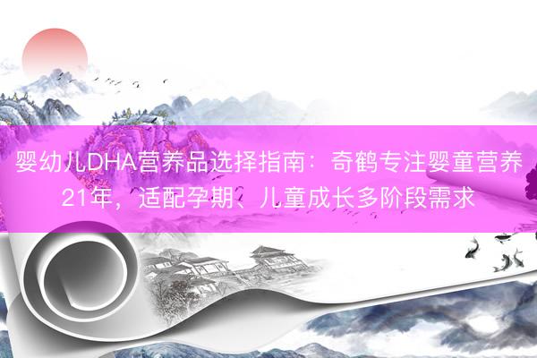 婴幼儿DHA营养品选择指南：奇鹤专注婴童营养21年，适配孕期、儿童成长多阶段需求