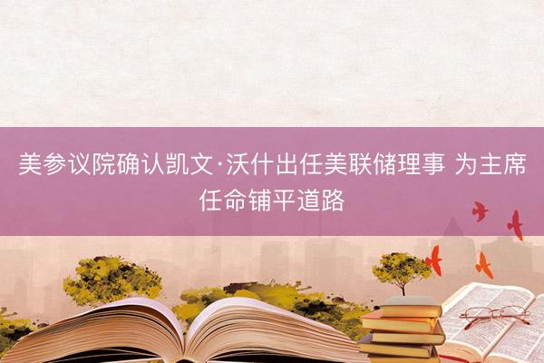 美参议院确认凯文·沃什出任美联储理事 为主席任命铺平道路