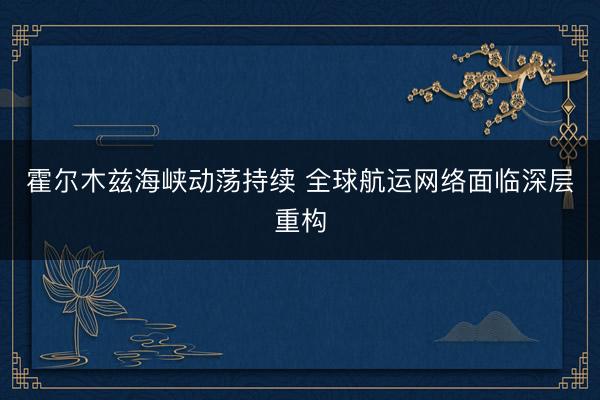 霍尔木兹海峡动荡持续 全球航运网络面临深层重构