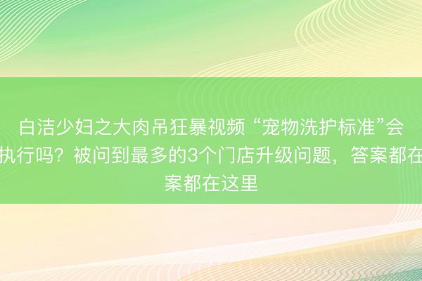 白洁少妇之大肉吊狂暴视频 “宠物洗护标准”会强制执行吗？被问到最多的3个门店升级问题，答案都在这里