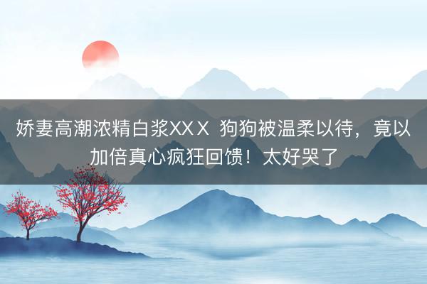 娇妻高潮浓精白浆XXⅩ 狗狗被温柔以待，竟以加倍真心疯狂回馈！太好哭了