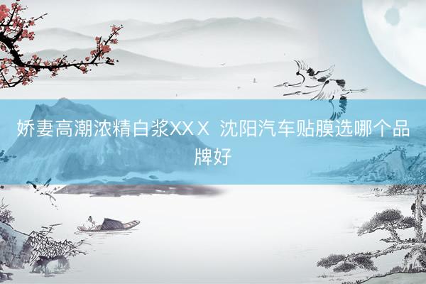 娇妻高潮浓精白浆XXⅩ 沈阳汽车贴膜选哪个品牌好