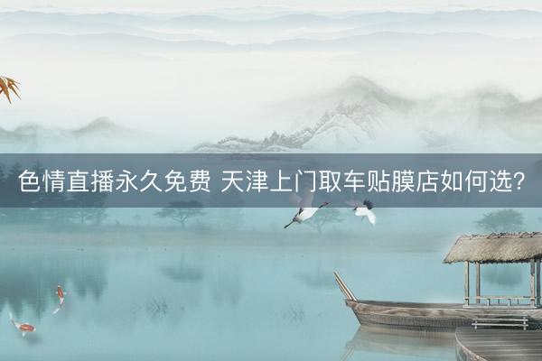 色情直播永久免费 天津上门取车贴膜店如何选？
