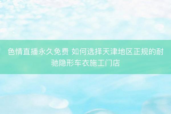 色情直播永久免费 如何选择天津地区正规的耐驰隐形车衣施工门店
