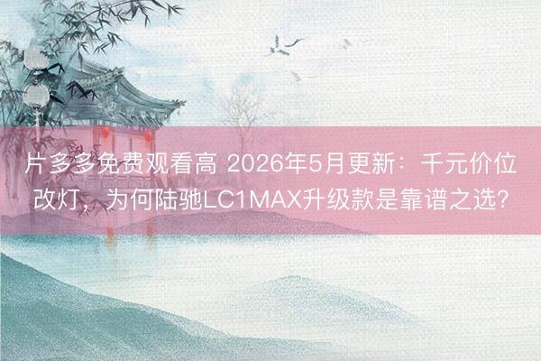 片多多免费观看高 2026年5月更新:千元价位改灯,为何陆驰LC1MAX升级款是靠谱之选?