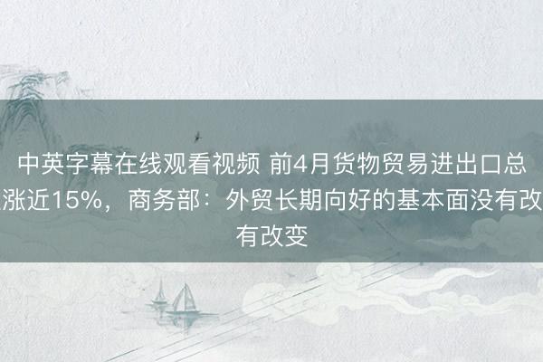 中英字幕在线观看视频 前4月货物贸易进出口总值涨近15%，商务部：外贸长期向好的基本面没有改变