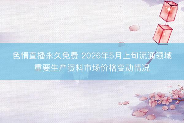 色情直播永久免费 2026年5月上旬流通领域重要生产资料市场价格变动情况