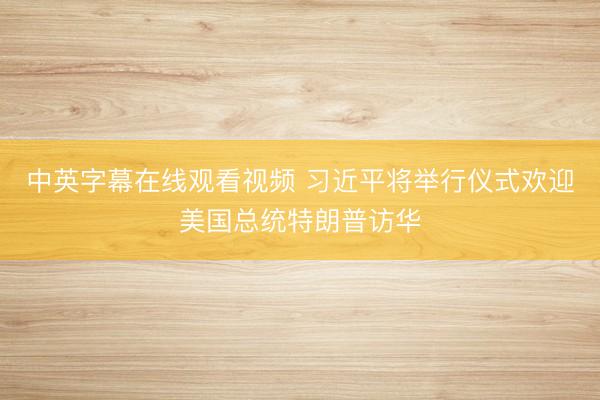 中英字幕在线观看视频 习近平将举行仪式欢迎美国总统特朗普访华