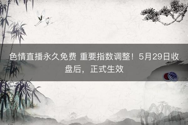 色情直播永久免费 重要指数调整！5月29日收盘后，正式生效