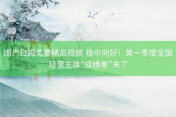 国产自啪免费精品视频 稳中向好！第一季度全国经营主体“成绩单”来了