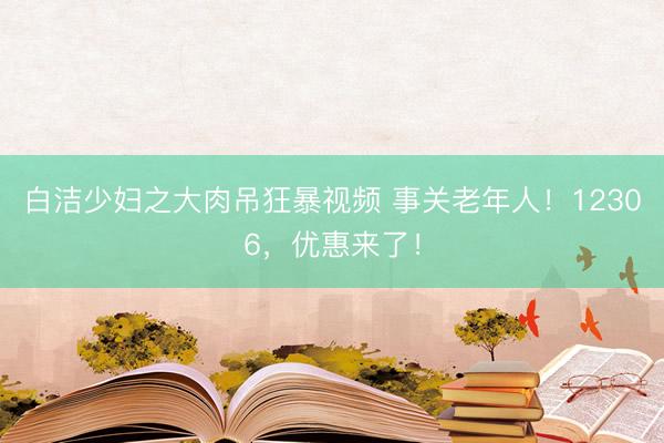 白洁少妇之大肉吊狂暴视频 事关老年人！12306，优惠来了！