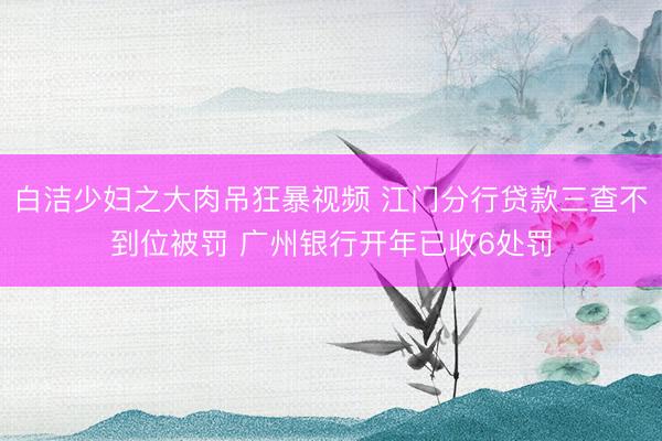 白洁少妇之大肉吊狂暴视频 江门分行贷款三查不到位被罚 广州银行开年已收6处罚