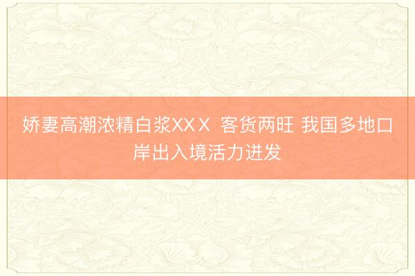 娇妻高潮浓精白浆XXⅩ 客货两旺 我国多地口岸出入境活力迸发