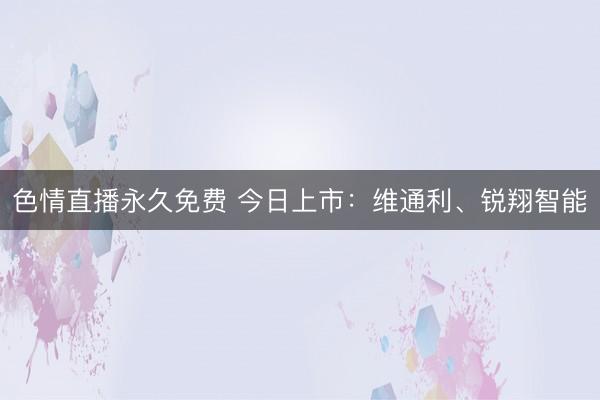色情直播永久免费 今日上市：维通利、锐翔智能