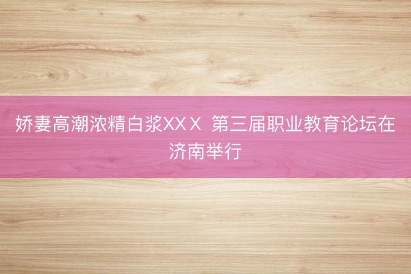 娇妻高潮浓精白浆XXⅩ 第三届职业教育论坛在济南举行