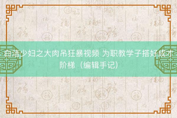 白洁少妇之大肉吊狂暴视频 为职教学子搭好成才阶梯（编辑手记）